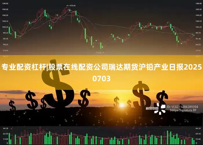 专业配资杠杆|股票在线配资公司瑞达期货沪铅产业日报20250703