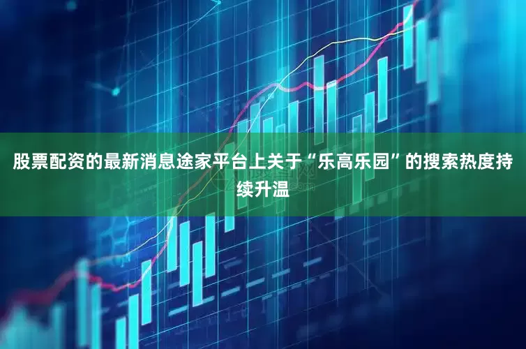 股票配资的最新消息途家平台上关于“乐高乐园”的搜索热度持续升温